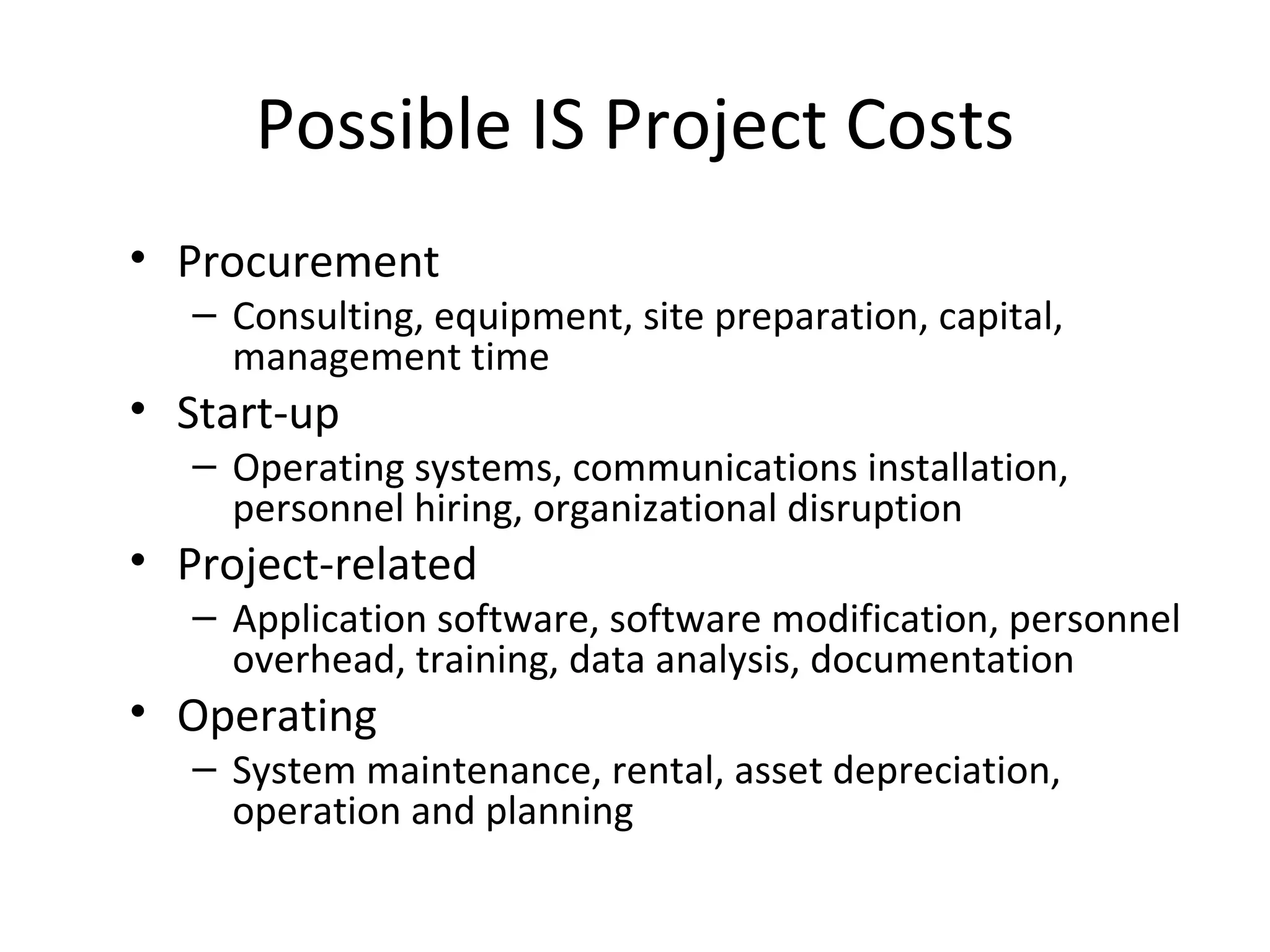 Possible IS Project Costs Procurement Consulting, equipment, site preparation, capital, management time Start-up Operating systems, communications installation, personnel hiring, organizational disruption Project-related Application software, software modification, personnel overhead, training, data analysis, documentation Operating System maintenance, rental, asset depreciation, operation and planning  