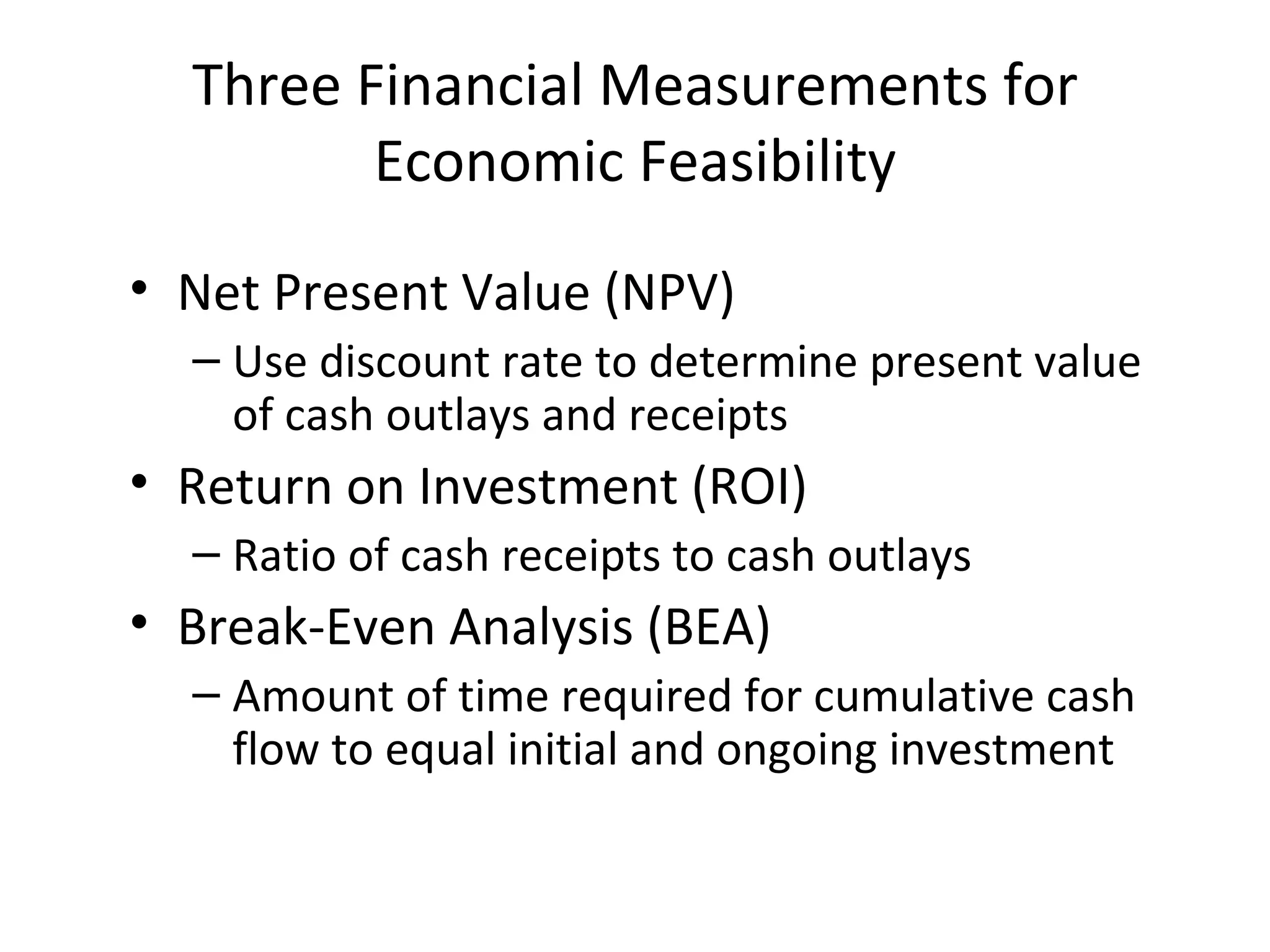 Three Financial Measurements for Economic Feasibility Net Present Value (NPV) Use discount rate to determine present value of cash outlays and receipts Return on Investment (ROI) Ratio of cash receipts to cash outlays Break-Even Analysis (BEA) Amount of time required for cumulative cash flow to equal initial and ongoing investment 