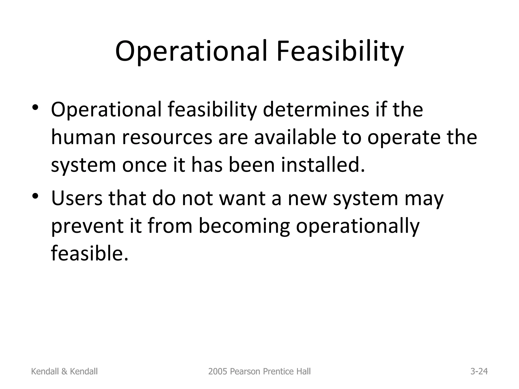 Operational Feasibility Operational feasibility determines if the human resources are available to operate the system once it has been installed. Users that do not want a new system may prevent it from becoming operationally feasible. Kendall & Kendall 2005 Pearson Prentice Hall 3- 