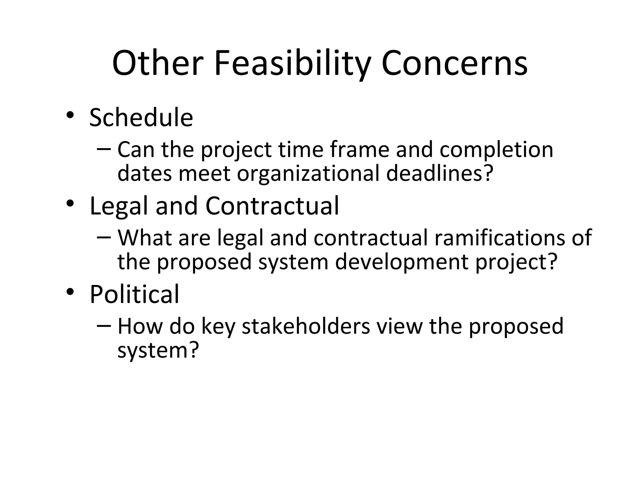 Other Feasibility Concerns Schedule Can the project time frame and completion dates meet organizational deadlines? Legal and Contractual What are legal and contractual ramifications of the proposed system development project? Political How do key stakeholders view the proposed system? 