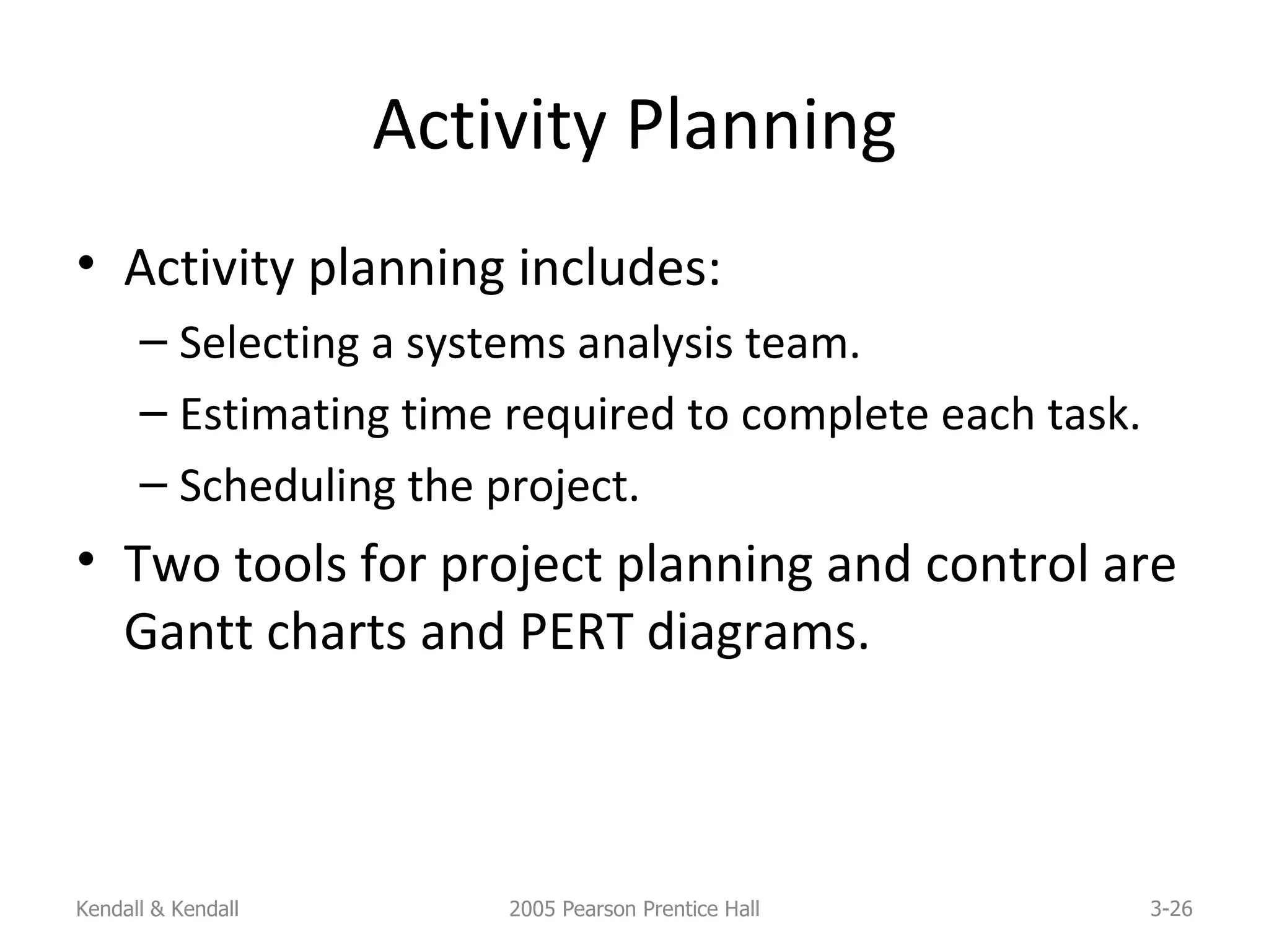Activity Planning Activity planning includes: Selecting a systems analysis team. Estimating time required to complete each task. Scheduling the project. Two tools for project planning and control are Gantt charts and PERT diagrams. Kendall & Kendall 2005 Pearson Prentice Hall 3- 