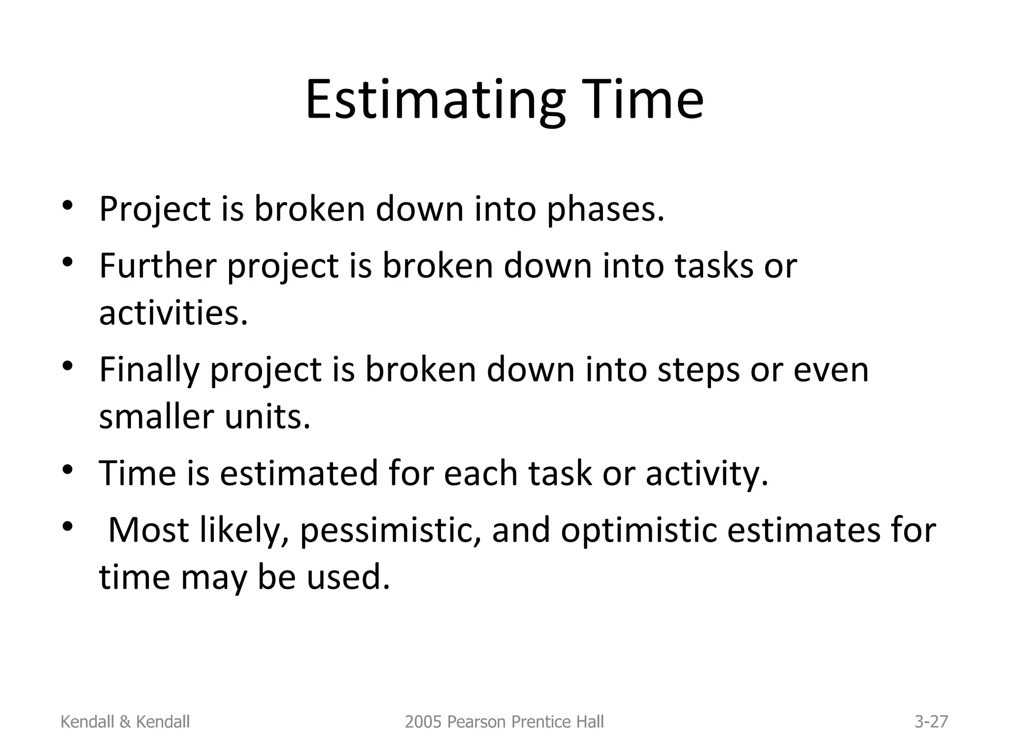 Estimating Time Project is broken down into phases. Further project is broken down into tasks or activities. Finally project is broken down into steps or even smaller units. Time is estimated for each task or activity. Most likely, pessimistic, and optimistic estimates for time may be used. Kendall & Kendall 2005 Pearson Prentice Hall 3- 