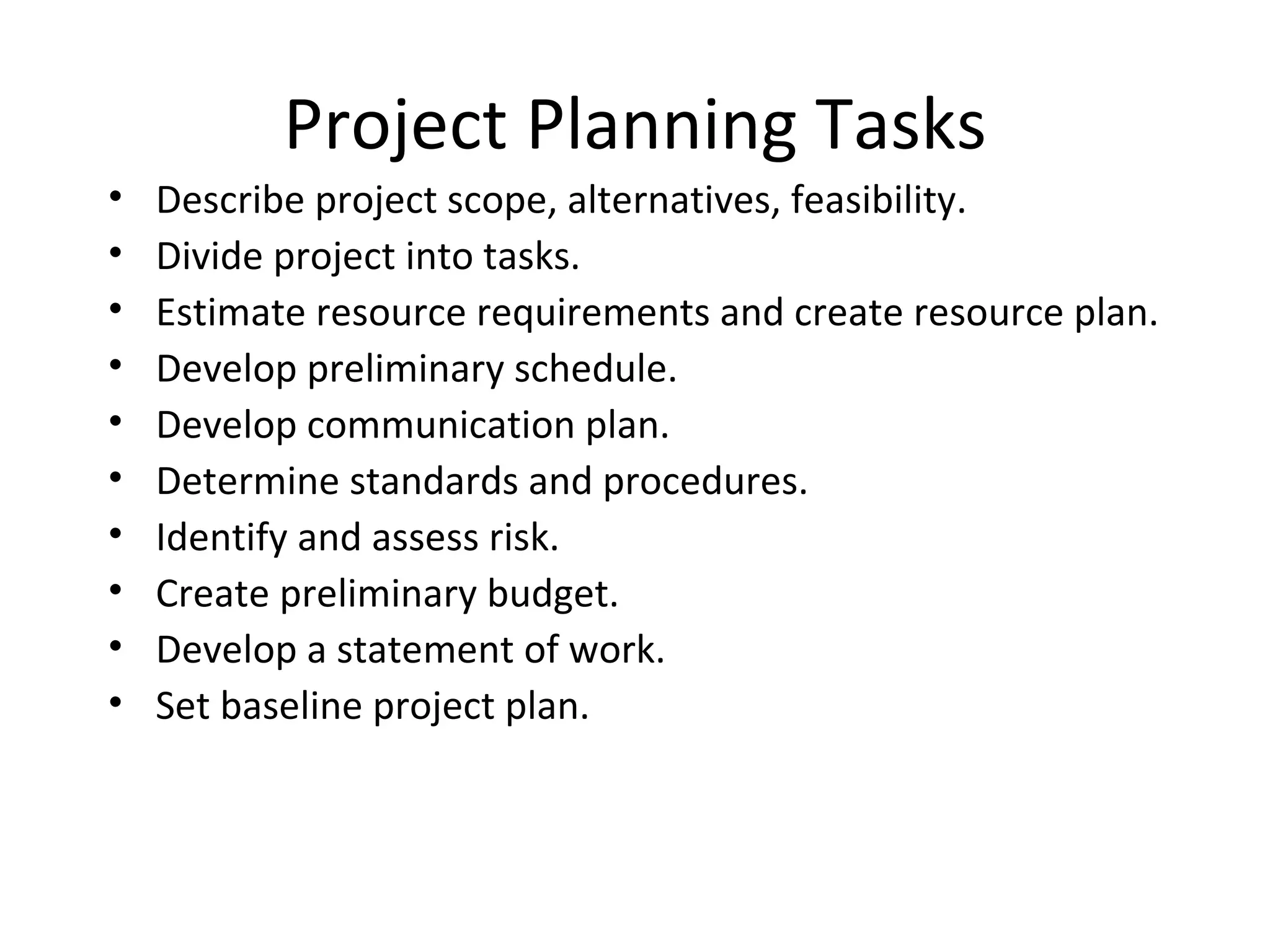 Project Planning Tasks Describe project scope, alternatives, feasibility. Divide project into tasks. Estimate resource requirements and create resource plan. Develop preliminary schedule. Develop communication plan. Determine standards and procedures. Identify and assess risk. Create preliminary budget. Develop a statement of work. Set baseline project plan. 