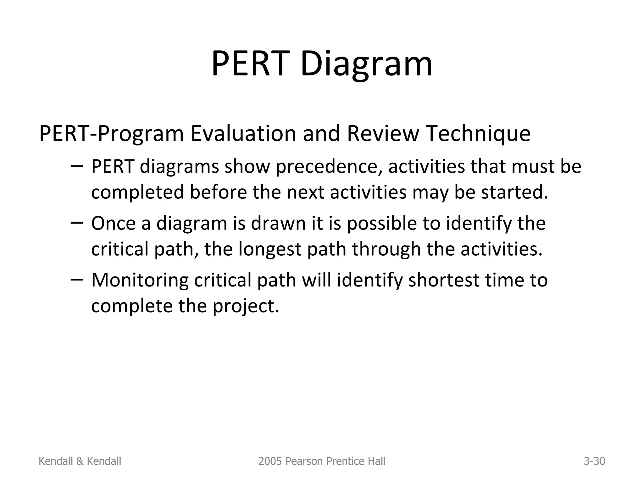 PERT Diagram PERT-Program Evaluation and Review Technique PERT diagrams show precedence, activities that must be completed before the next activities may be started. Once a diagram is drawn it is possible to identify the critical path, the longest path through the activities. Monitoring critical path will identify shortest time to complete the project. Kendall & Kendall 2005 Pearson Prentice Hall 3- 
