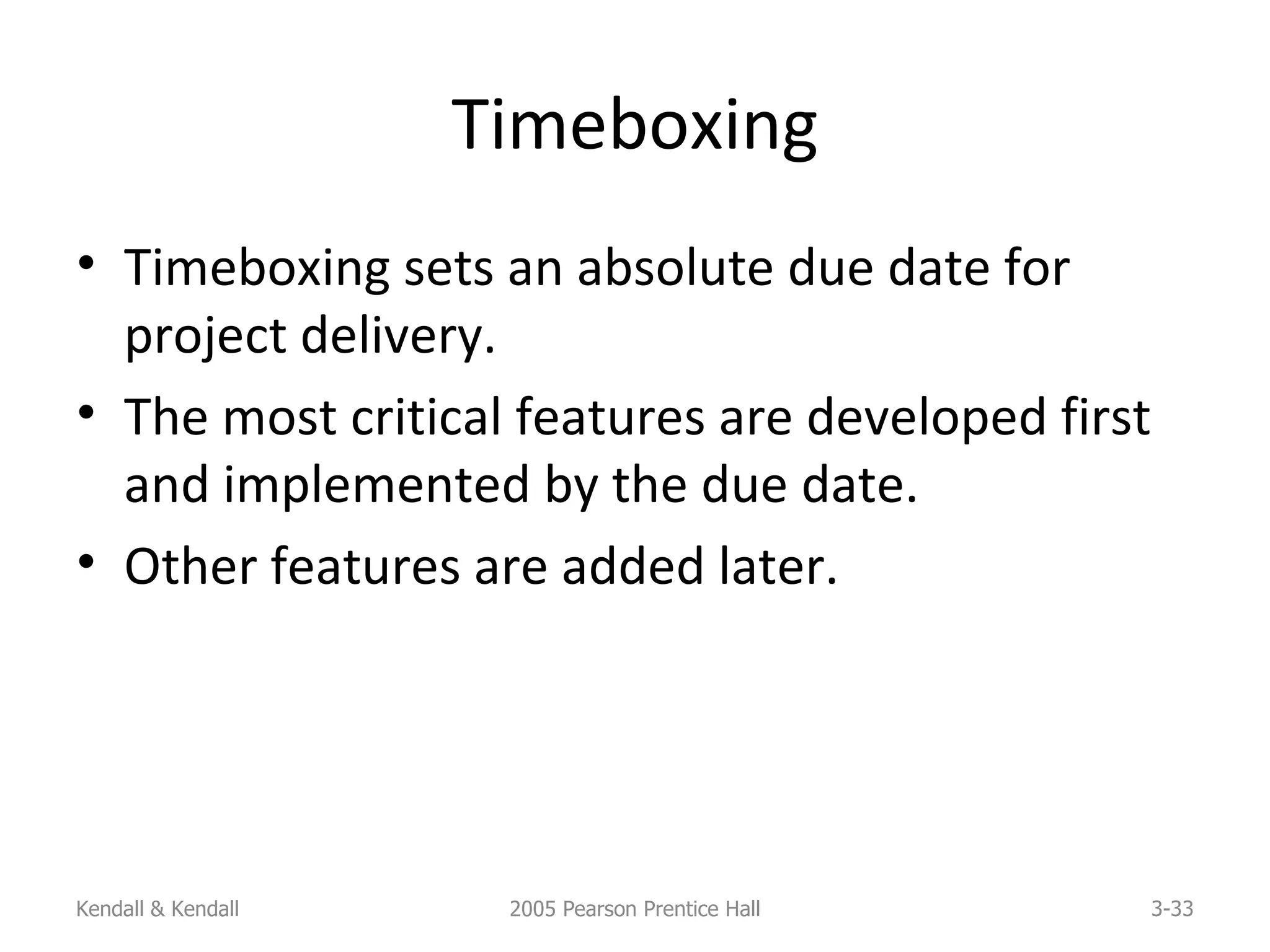 Timeboxing Timeboxing sets an absolute due date for project delivery. The most critical features are developed first and implemented by the due date. Other features are added later. Kendall & Kendall 2005 Pearson Prentice Hall 3- 