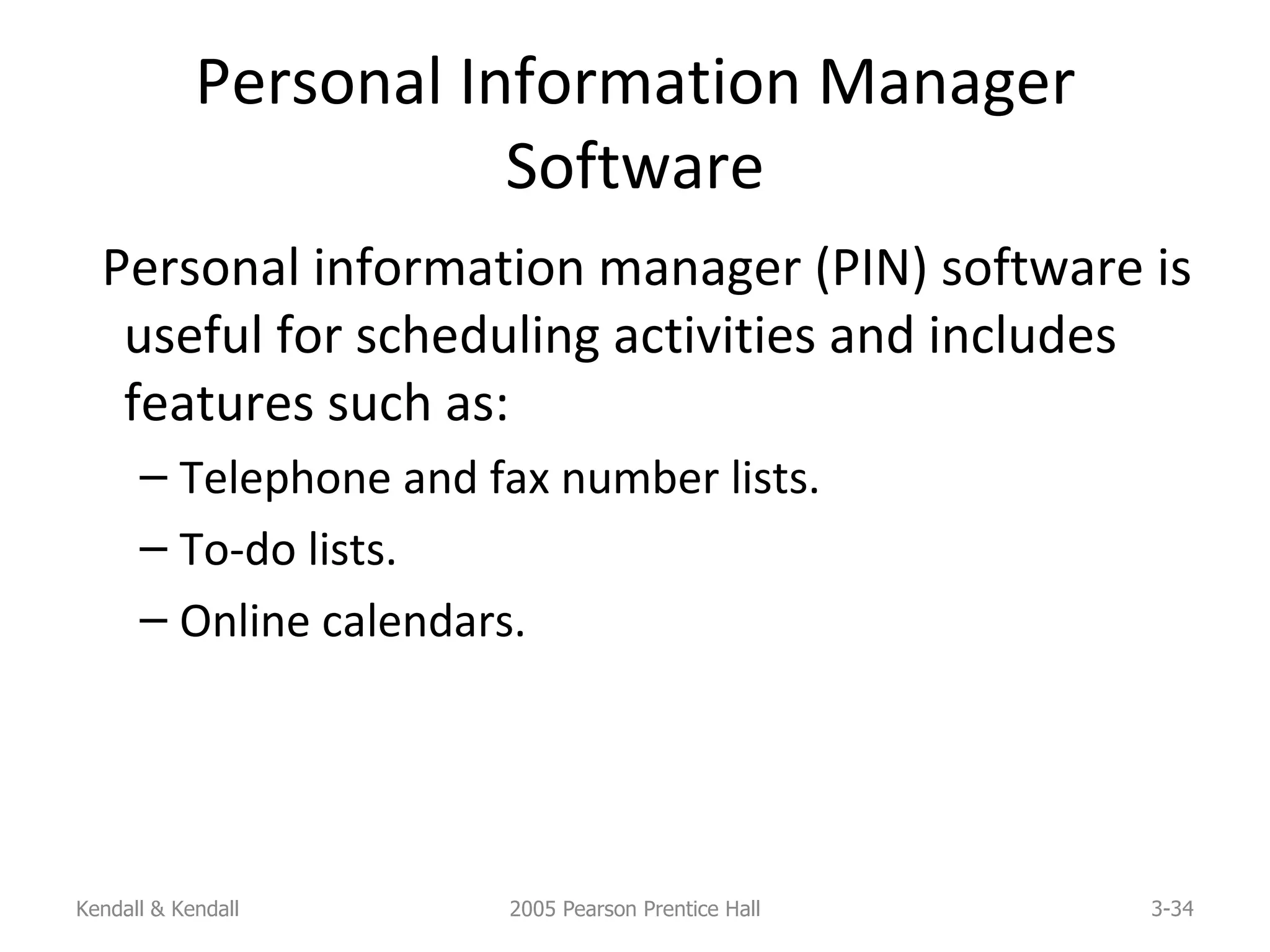 Personal Information Manager Software Personal information manager (PIN) software is useful for scheduling activities and includes features such as: Telephone and fax number lists. To-do lists. Online calendars. Kendall & Kendall 2005 Pearson Prentice Hall 3- 