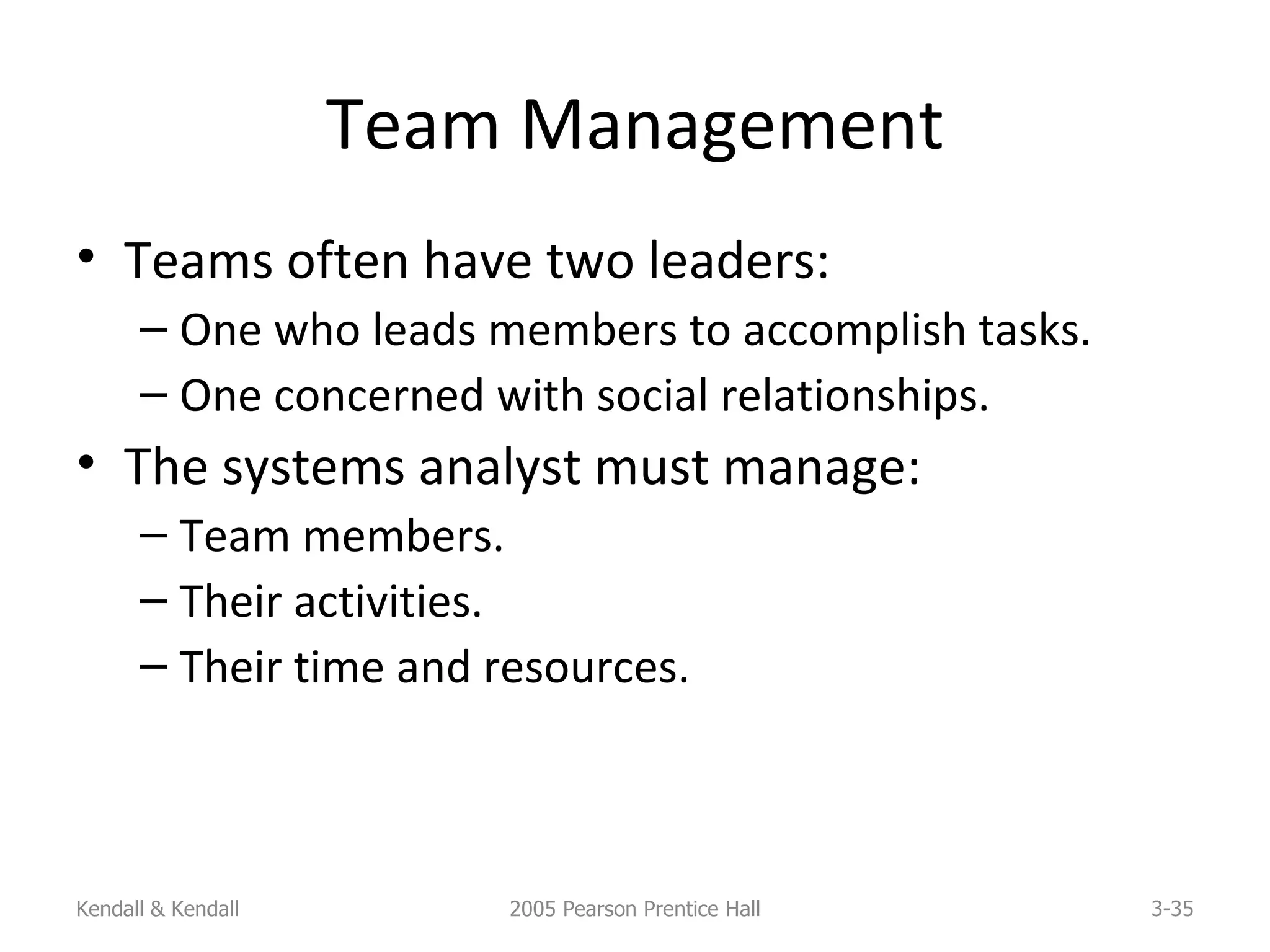Team Management Teams often have two leaders: One who leads members to accomplish tasks. One concerned with social relationships. The systems analyst must manage: Team members. Their activities. Their time and resources. Kendall & Kendall 2005 Pearson Prentice Hall 3- 