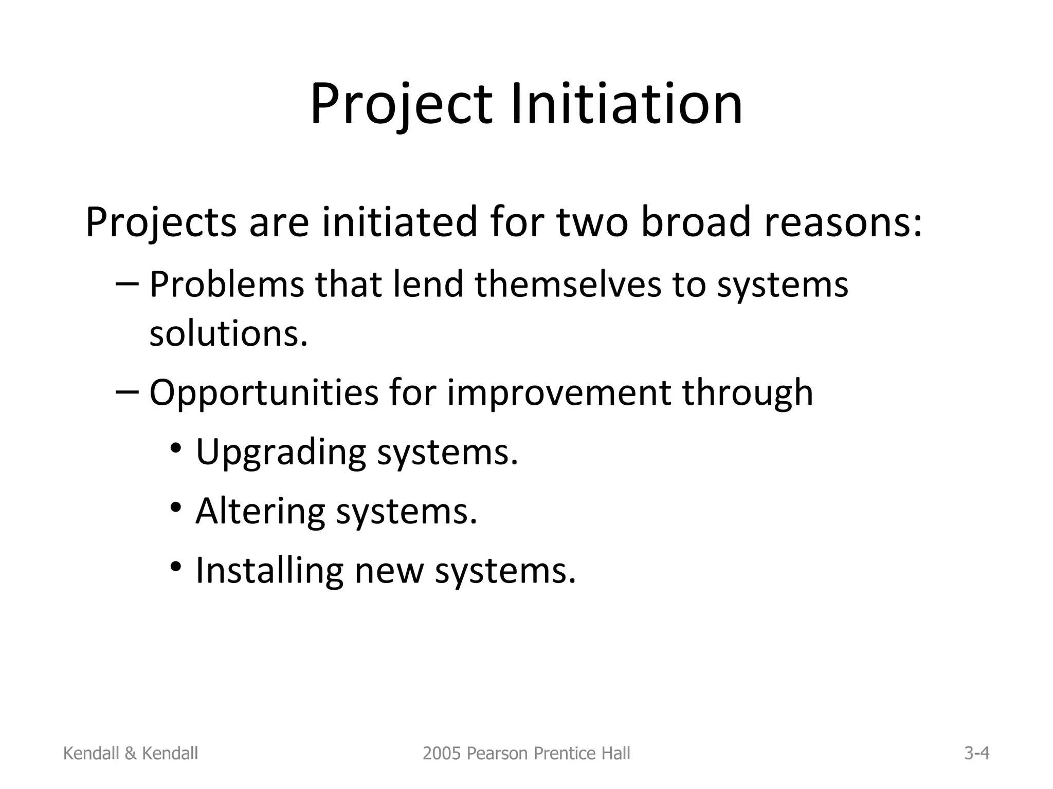 Project Initiation Projects are initiated for two broad reasons: Problems that lend themselves to systems solutions. Opportunities for improvement through Upgrading systems. Altering systems. Installing new systems. Kendall & Kendall 2005 Pearson Prentice Hall 3- 