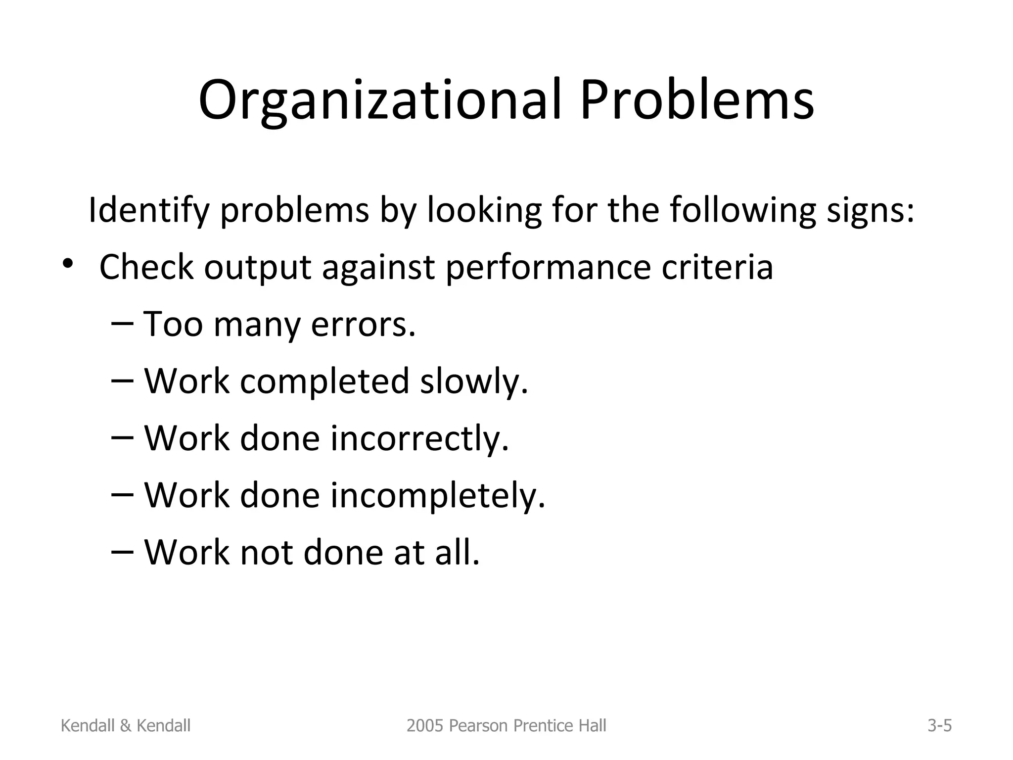 Organizational Problems Identify problems by looking for the following signs: Check output against performance criteria Too many errors. Work completed slowly. Work done incorrectly. Work done incompletely. Work not done at all. Kendall & Kendall 2005 Pearson Prentice Hall 3- 
