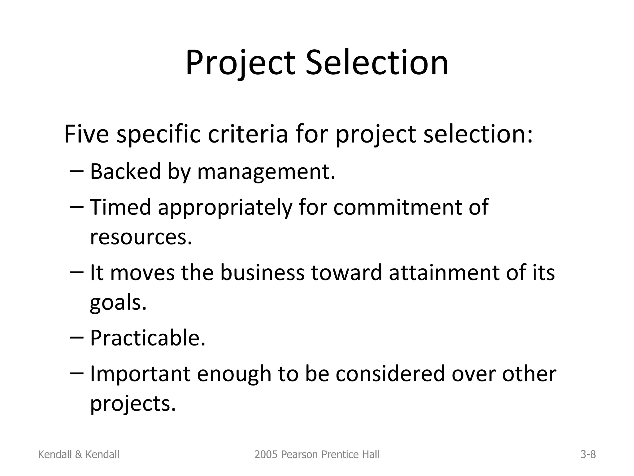 Project Selection Five specific criteria for project selection: Backed by management. Timed appropriately for commitment of resources. It moves the business toward attainment of its goals. Practicable. Important enough to be considered over other projects. Kendall & Kendall 2005 Pearson Prentice Hall 3- 