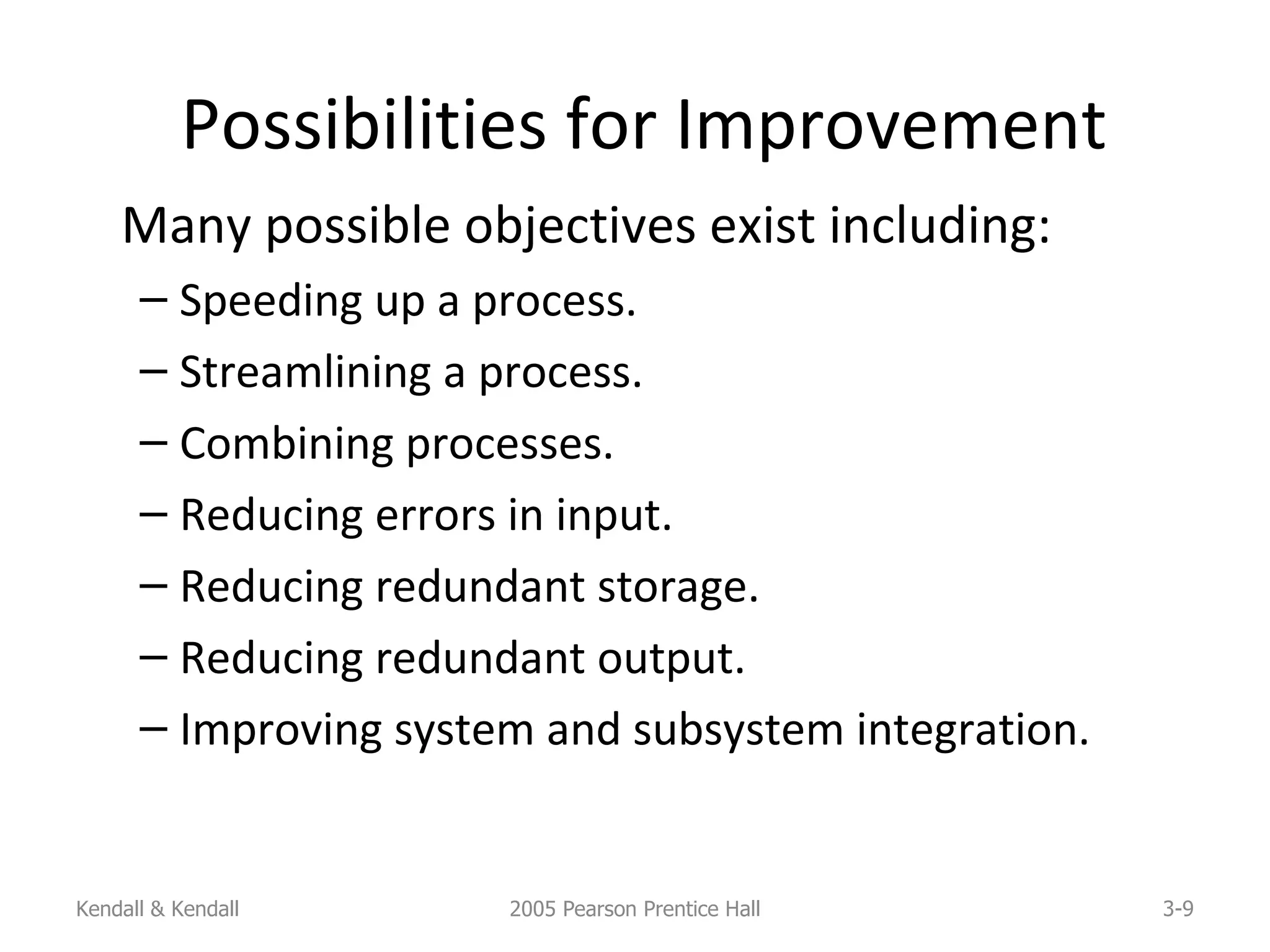 Possibilities for Improvement Many possible objectives exist including: Speeding up a process. Streamlining a process. Combining processes. Reducing errors in input. Reducing redundant storage. Reducing redundant output. Improving system and subsystem integration.  Kendall & Kendall 2005 Pearson Prentice Hall 3- 