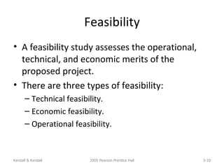 Feasibility A feasibility study assesses the operational, technical, and economic merits of the proposed project. There are three types of feasibility: Technical feasibility. Economic feasibility. Operational feasibility. Kendall & Kendall 2005 Pearson Prentice Hall 3- 