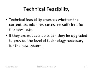 Technical Feasibility Technical feasibility assesses whether the current technical resources are sufficient for the new system. If they are not available, can they be upgraded to provide the level of technology necessary for the new system. Kendall & Kendall 2005 Pearson Prentice Hall 3- 