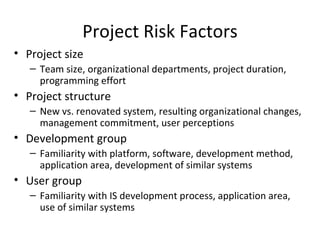 Project Risk Factors Project size Team size, organizational departments, project duration, programming effort Project structure New vs. renovated system, resulting organizational changes, management commitment, user perceptions Development group Familiarity with platform, software, development method, application area, development of similar systems User group Familiarity with IS development process, application area, use of similar systems 