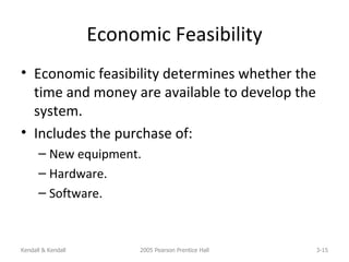 Economic Feasibility Economic feasibility determines whether the time and money are available to develop the system. Includes the purchase of: New equipment. Hardware. Software. Kendall & Kendall 2005 Pearson Prentice Hall 3- 