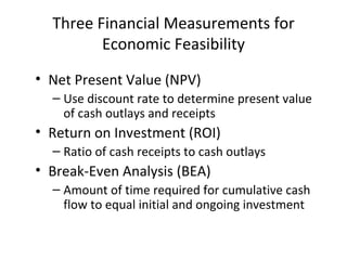 Three Financial Measurements for Economic Feasibility Net Present Value (NPV) Use discount rate to determine present value of cash outlays and receipts Return on Investment (ROI) Ratio of cash receipts to cash outlays Break-Even Analysis (BEA) Amount of time required for cumulative cash flow to equal initial and ongoing investment 