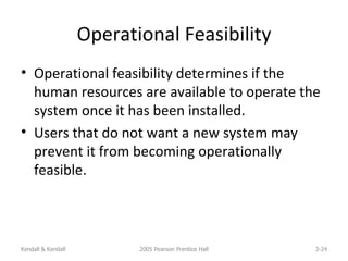 Operational Feasibility Operational feasibility determines if the human resources are available to operate the system once it has been installed. Users that do not want a new system may prevent it from becoming operationally feasible. Kendall & Kendall 2005 Pearson Prentice Hall 3- 