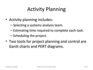 Activity Planning Activity planning includes: Selecting a systems analysis team. Estimating time required to complete each task. Scheduling the project. Two tools for project planning and control are Gantt charts and PERT diagrams. Kendall & Kendall 2005 Pearson Prentice Hall 3- 