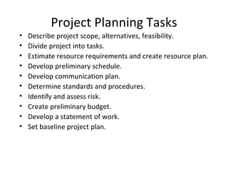 Project Planning Tasks Describe project scope, alternatives, feasibility. Divide project into tasks. Estimate resource requirements and create resource plan. Develop preliminary schedule. Develop communication plan. Determine standards and procedures. Identify and assess risk. Create preliminary budget. Develop a statement of work. Set baseline project plan. 