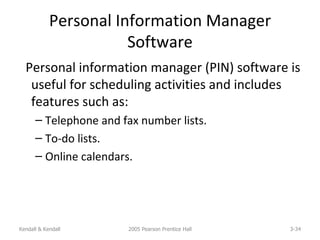 Personal Information Manager Software Personal information manager (PIN) software is useful for scheduling activities and includes features such as: Telephone and fax number lists. To-do lists. Online calendars. Kendall & Kendall 2005 Pearson Prentice Hall 3- 