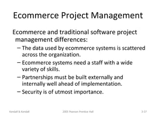 Ecommerce Project Management Ecommerce and traditional software project management differences: The data used by ecommerce systems is scattered across the organization. Ecommerce systems need a staff with a wide variety of skills. Partnerships must be built externally and internally well ahead of implementation. Security is of utmost importance. Kendall & Kendall 2005 Pearson Prentice Hall 3- 