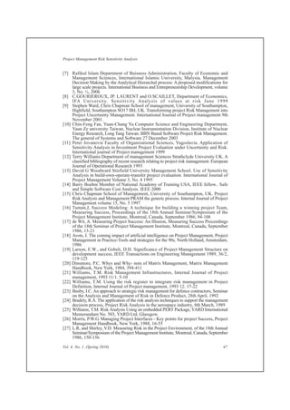 [7] Rafikul Islam Department of Buisness Administration, Faculty of Economic and
Management Sciences, International Islamic University, Malysia. Management
Decision Making by the Analytical Hierarchal process: A proposed modifications for
large scale projects. International Business and Entrepreneurship Development, volume
3, No. ½, 2006
[8] C.GOURIEROUX, JP. LAURENT and O.SCAILLET, Department of Economics,
IFA University. Sensitivity Analysis of values at risk June 1999
[9] Stephen Ward, Chris Chapman School of management, University of Southampton,
Highfield, Southampton SO17 IBJ, UK. Transforming project Risk Management into
Project Uncertainty Management. International Journal of Project management 9th
November 2001.
[10] Chin-Feng Fan, Yuan-Chang Yu Computer Science and Engineering Department,
Yaun Ze university Taiwan, Nuclear Instrumentation Division, Institute of Nuclear
Energy Research, Long Tang Taiwan. BBN Based Software Project Risk Management.
The general of Systems and Software 27 December 2003
[11] Peter Jovanovie Faculty of Organizational Sciences, Yugoslavia. Application of
Sensitivity Analysis in Investment Project Evaluation under Uncertainty and Risk.
International journal of Project management 1999
[12] Terry Williams Department of management Sciences Strathclyde University UK. A
classified bibliography of recent research relating to project risk management. European
Journal of Operational Research 1993
[13] David G Woodward Stiefield University Management School. Use of Sensitivity
Analysis in build-own-operate-transfer project evaluation. International Journal of
Project Management Volume 3, No. 4 1995
[14] Barry Boehm Member of National Academy of Training USA, IEEE fellow.. Safe
and Simple Software Cost Analysis. IEEE 2000
[15] Chris Chapman School of Management, University of Southampton, UK. Project
Risk Analysis and Management PRAM the generic process. Internal Journal of Project
Management volume 15, No. 5 1997
[16] Tuman,J, Success Modeling: A technique for building a winning project Team,
Measuring Success, Proceedings of the 18th Annual Seminar/Symposium of the
Project Management Institute, Montreal, Canada, September 1986, 94-108
[17] de Wit, A. Measuring Project Success: An Illusion, Measuring Success Proceedings
of the 18th Seminar of Project Management Institute, Montreal, Canada, September
1986, 13-21
[18] Avots, I. The coming impact of artificial intelligence on Project Management, Project
Management in Practice-Tools and strategies for the 90s, North Holland, Amsterdam,
1986
[19] Larson, E.W., and Gobeli, D.H. Significance of Project Management Structure on
development success, IEEE Transactions on Engineering Management 1989, 36/2,
119-125
[20] Dinsmore, P.C. Whys and Why- nots of Matrix Management, Matrix Management
Handbook, New York, 1984, 394-411
[21] Williams, T.M. Risk Management Infrastructures, Internal Journal of Project
management, 1993 11/1. 5-10
[22] Williams, T.M. Using the risk register to integrate risk management in Project
Definition, Internal Journal of Project management, 1993 12. 17-22
[23] Busby, I.C. An approach to strategic risk management for defence contractors, Seminar
on the Analysis and Management of Risk in Defence Product, 28th April, 1992
[24] Bradely, R.A. The application of the risk analysis techniques to support the management
decision process, Project Risk Analysis in the aerospace industry, 8th March, 1989
[25] Williams, T.M. Risk Analysis Using an embedded PERT Package, YARD International
Memorandum No. 503, YARD Ltd, Glassgow.
[26] Morris, P.W.G. Managing Project Interfaces - Key points for project Success, Project
Management Handbook, New York, 1988, 16-55
[27] L.R, and Shirley, V.D. Measuring Risk in the Project Environment, of the 18th Annual
Seminar/Symposium of the Project Management Institute, Montreal, Canada, September
1986, 150-156
Vol. 4, No. 1, (Spring 2010) 47
Project Management Risk Sensitivity Analysis
 