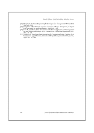[28] Charette, R. Software Engineering Risk Analysis and Management, McGraw Hill
NewYork, 1989
[29] Humphries, P. Risk Analysis Tools and Techniques in Project Management, in Project
Risk Analysis in the aerospace Industry, 8th March, 1989
[30] Niwa. K, and Okuma, Know-how transfer method and its application to risk management
for large construction Projects, IEEE Transaction on Engineering Management 1982,
29/4, 146-153
[31] Ashley, D.B. Knowledge Base Approaches To Construction Project Planning, 11th
International Expert Seminar, International Project Management Institute, Zurich,
April, 1987 163-188
Shenila Makhani, Abdul Hafeez Khan, Safeeullah Soomro
48 Journal of Information & Communication Technology
 