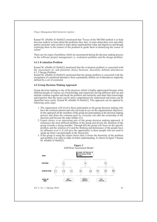 Kamal M. alSubhi Al Harbi[3] mentioned that "Focus of the MCDM method is to help
decision makers to learn about the problems they face, to learn about their own and other
parties' personal value system to learn about organizational value and objectives and though
exploring them in the context of the problem to guide them in identifying the course of
action"
There are two types of problems which are encountered during the decision making process
in the software project management i.e. evaluation problem and the design problem.
4.1.1 Evaluation Problem
Kamal M. alSubhi Al Harbi[3] mentioned that the evaluation problem is concerned with
the assessment of, and potential choice between, discretely defined alternatives
4.1.2 Design Problem
Kamal M. alSubhi Al Harbi[3] mentioned that the design problem is concerned with the
recognition of a preferred alternative from a potentially infinite set of alternatives implicitly
defined by a set of constraint
4.2 Group Decision Making Approach
Group decision making is one of the practices which is highly appreciated because when
different people of various set of knowledge and experience having different skill set and
attitude combine together and break the problem into hierarchy and share their knowledge
and expertise then the issues can be more comprehensively understood and issues can be
identified more easily. Kamal M. alSubhi Al Harbi[3]. This approach can be applied by
following some steps:
1. The organization will involve those participants in the group decision making who
have the common interest and who can keep an eye on the organizational objectives.
In this approach all the members of the group are participating in the decision making
process and share the common goal so, everyone can take the ownership of the
decision and become the stake holder of it.
2. Expert choice is an interesting part of the group decision making approach. It
minimizes the most difficult problem of the group and diverts the attention of the
group towards a strong member. Through this the group will focus on the specific
problem and the solution of it and the thinking and dominance of the people have
no influence over it. It will give the opportunity to those people who are used to
speak up freely can participate in the discussion.
3. If the group is using the expert choice then it forms the hierarchy of the problem
and modifies it in order to make its better understanding. As shown in figure 3 Kamal
M. alSubhi Al Harbi[3].
Figure 3
AHP Risk Assessment Model
Vol. 4, No. 1, (Spring 2010) 43
Project Management Risk Sensitivity Analysis
 