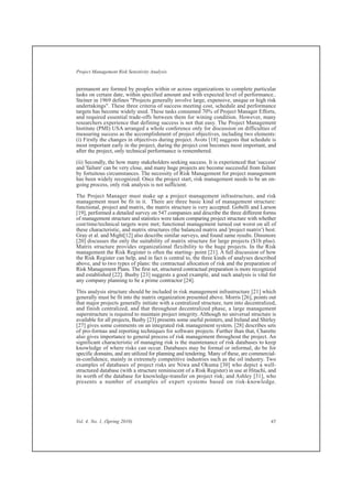permanent are formed by peoples within or across organizations to complete particular
tasks on certain date, within specified amount and with expected level of performance..
Steiner in 1969 defines "Projects generally involve large, expensive, unique or high risk
undertakings". These three criteria of success meeting cost, schedule and performance
targets has become widely used. These tasks consumed 70% of Project Manager Efforts,
and required essential trade-offs between them for wining condition. However, many
researchers experience that defining success is not that easy. The Project Management
Institute (PMI) USA arranged a whole conference only for discussion on difficulties of
measuring success as the accomplishment of project objectives, including two elements:
(i) Firstly the changes in objectives during project. Avots [18] suggests that schedule is
most important early in the project, during the project cost becomes most important, and
after the project, only technical performance is remembered.
(ii) Secondly, the how many stakeholders seeking success. It is experienced that 'success'
and 'failure' can be very close, and many huge projects are become successful from failure
by fortuitous circumstances. The necessity of Risk Management for project management
has been widely recognized. Once the project start, risk management needs to be an on-
going process, only risk analysis is not sufficient.
The Project Manager must make up a project management infrastructure, and risk
management must be fit in it. There are three basic kind of management structure:
functional, project and matrix, the matrix structure is very accepted. Gobelli and Larson
[19], performed a detailed survey on 547 companies and describe the three different forms
of management structure and statistics were taken comparing project structure with whether
cost/time/technical targets were met; functional management turned out worst on all of
these characteristic, and matrix structures (the balanced matrix and 'project matrix') best.
Gray et al. and Might[12] also describe similar surveys, and found same results. Dinsmore
[20] discusses the only the suitability of matrix structure for large projects ($1b plus).
Matrix structure provides organizational flexibility to the huge projects. In the Risk
management the Risk Register is often the starting- point [21]. A full discussion of how
the Risk Register can help, and in fact is central to, the three kinds of analyses described
above, and to two types of plans: the contractual allocation of risk and the preparation of
Risk Management Plans. The first set, structured contractual preparation is more recognized
and established [22]. Busby [23] suggests a good example, and such analysis is vital for
any company planning to be a prime contractor [24].
This analysis structure should be included in risk management infrastructure [21] which
generally must be fit into the matrix organization presented above. Morris [26], points out
that major projects generally initiate with a centralized structure, turn into decentralized,
and finish centralized, and that throughout decentralized phase, a large management
superstructure is required to maintain project integrity. Although no universal structure is
available for all projects, Busby [23] presents some useful pointers, and Ireland and Shirley
[27] gives some comments on an integrated risk management system. [28] describes sets
of pro-formas and reporting techniques for software projects. Further than that, Charette
also gives importance to general process of risk management throughout the project. An
significant characteristic of managing risk is the maintenance of risk databases to keep
knowledge of where risks can occur. Databases may be formal or informal, do be for
specific domains, and are utilized for planning and tendering. Many of these, are commercial-
in-confidence, mainly in extremely competitive industries such as the oil industry. Two
examples of databases of project risks are Niwa and Okuma [30] who depict a well-
structured database (with a structure reminiscent of a Risk Register) in use at Hitachi, and
its worth of the database for knowledge-transfer on project risk; and Ashley [31], who
presents a number of examples of expert systems based on risk-knowledge.
Vol. 4, No. 1, (Spring 2010) 45
Project Management Risk Sensitivity Analysis
 