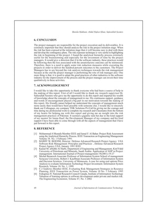 6. CONCLUSION
The project managers are responsible for the project execution and its deliverables. It is
extremely important that they should analyze the risk in the project initiation stage. When
the risk has been exposed at the initiation stage then it will become easy to deal with them
and develop the contingency plans. The risk exposure technique is very useful in highlighting
the risk in beginning of the project. I found the analytical hierarchy process extremely
useful for the brainstorming and especially for the investment of time by the project
managers. It would give a direction that if in the software industry, these practices would
be following then the loss associated with the unsatisfactory outcome can be minimized.
Therefore, there is a need to apply some risk reduction measures while executing the
projects in order to deliver the hundred percent outcomes to the customers. The Project
Managers has to see beyond the risk analysis techniques towards the risk management
because at the end the project manager is performing the role of risk manager also. One
more thing is that, it is good to adopt the good practices of other industries to the software
industry for the improvement of the process and the project manager can invest their time
qualitatively in these activities.
7. ACKNOWLEDGEMENT
I would like to take this opportunity to thank everyone who had been a source of help in
the making of this report. First of all I would like to thank my research supervisor Dr.
Safeeullah Soomro who gave me the opportunity to do this report and imparted his wealth
of knowledge about the concepts of management to me. His continuous support, guidance
and words of encouragement played a big part in our motivation towards the making of
this report. His friendly nature helped me understand the concepts of management much
more easily then would have been possible with someone else. I would like to sincerely
thank our Colleagues, my company THK Solutions Pvt Ltd for giving me the courage and
time during my professional work to complete my research and Classmates from the bottom
of my hearts for helping me with this report and giving me an insight into the risk
management practices of Pakistan. It seemed a gigantic task but due to the kind support
of my mentor Sir Imran Rauf, the Development Manager of my company and his kind
support I have been able to come through with all the aspects of management that I have
put forward in this report.
8. REFERENCE
[1] Mohammad A Mustafa Member IEEE and Jamal F. Al Bahar. Project Risk Assessment
using theAnalytical Hierarchy Process. IEEE Transaction on Engineering Management
Volume 38. No. 1 February 1991
[2] BARRY W. BOEHM, Director Defense Advanced Research Project Agency USA
Software Risk Management: Principles and Practices , Defense Advanced Research
Project Agency USA, January 1991 IEEE
[3] Kamal M. alSubhi Al Harbi, Department of Engineering and Management, Kinf Fahd
University of Petroleum and Minerals, Saudi Arabia Application of AHP in Project
management. International Journal of Project management 19(2001) 19-27
[4] Michal Benaroch Associate Professor of Information System School of management
Syracuse University, Robert J. Kauffman Associate Professor of Information System
and Decision Sciences University of Minnesota. A case for using real options Price
Analysis to evaluate Information Technology Project Investment. Information System
Research, Volume 10, No. 1, 1999
[5] C.J Andrews Member IEEE, Evaluating Risk Management Strategies in Resource
Planning, IEEE Transaction on Power System, Volume 10 No. 1 February 1995
[6] Erdogmus H. National Research Council Canada, Institute of Information Technology
Valuation of learning options in software development under private and market risk.
The Engineering Economist, Volume 47, No. 3 2002
Shenila Makhani, Abdul Hafeez Khan, Safeeullah Soomro
46 Journal of Information & Communication Technology
 
