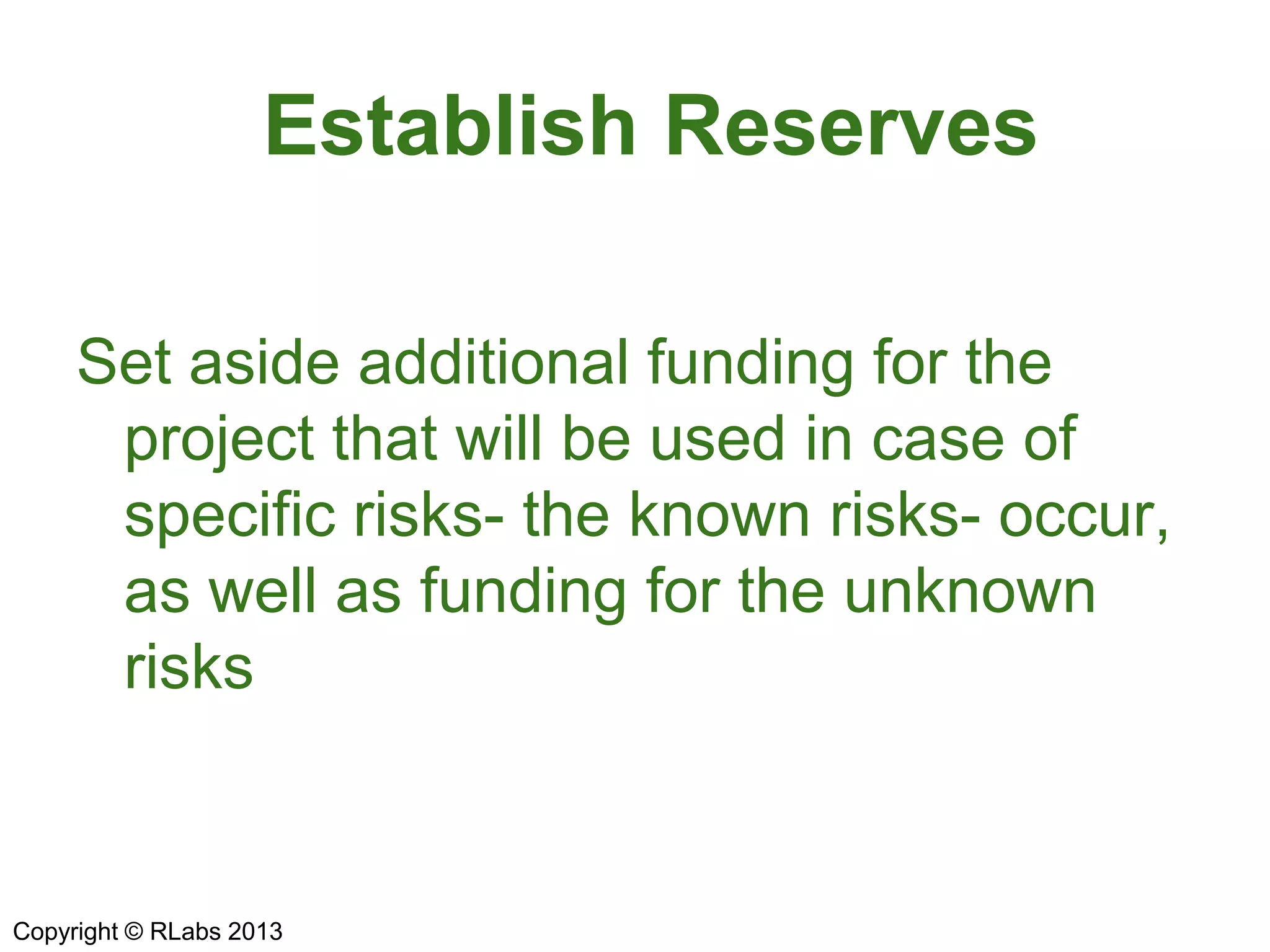 Establish Reserves
Set aside additional funding for the
project that will be used in case of
specific risks- the known risks- occur,
as well as funding for the unknown
risks
Copyright © RLabs 2013