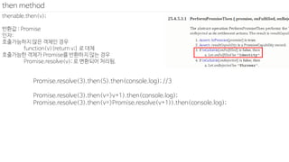 thenable.then(v);
반환값 : Promise
인자:
호출가능하지 않은 객체인 경우
function(v){return v;} 로 대체
호출가능한 객체가 Promise를 반환하지 않는 경우
Promise.resolve(v); 로 변환되어 처리됨.
then method
Promise.resolve(3).then(5).then(console.log); //3
Promise.resolve(3).then(v=>v+1).then(console.log);
Promise.resolve(3).then(v=>Promise.resolve(v+1)).then(console.log);
 