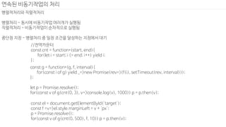 병렬적처리와 직렬적처리
병렬처리 - 동시에 비동기작업 여러개가 실행됨
직렬적처리 - 비동기작업이 순차적으로 실행됨
중단점 지정 - 병렬처리 중 일정 조건을 달성하는 지점에서 대기
연속된 비동기작업의 처리
//전역카운터
const cnt = function*(start, end){
for(let i = start; i <= end; i++) yield i;
};
const g = function*(g, f, interval){
for(const i of g) yield _=>new Promise(rev=>(f(i), setTimeout(rev, interval)));
};
let p = Promise.resolve();
for(const v of g(cnt(0, 3), v=>console.log(v), 1000)) p = p.then(v);
const el = document.getElementById('target');
const f =v=>el.style.marginLeft = v + 'px';
p = Promise.resolve();
for(const v of g(cnt(0, 500), f, 10)) p = p.then(v);
 