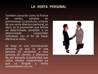 LA VENTA PERSONAL También conocido como la Fuerza de ventas, consiste en promocionar un producto, a través de una venta directa o personal, es decir, es la promoción que brinda un determinado vendedor a un determinado consumidor individual, con el fin de hacer efectiva la venta. Se basa en una comunicación personal, ya que va de una persona (el vendedor) a otra persona (el cliente), a diferencia de, por ejemplo, la publicidad, que utiliza medios impersonales ya que va dirigida a varios consumidores a la vez. 