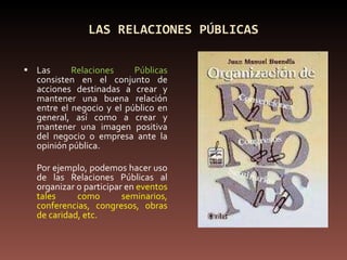 LAS RELACIONES PÚBLICAS Las  Relaciones Públicas  consisten en el conjunto de acciones destinadas a crear y mantener una buena relación entre el negocio y el público en general, así como a crear y mantener una imagen positiva del negocio o empresa ante la opinión pública. Por ejemplo, podemos hacer uso de las Relaciones Públicas al organizar o participar en  eventos tales como seminarios, conferencias, congresos, obras de caridad, etc. 