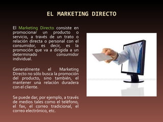 EL MARKETING DIRECTO El  Marketing Directo  consiste en promocionar un producto o servicio, a través de un trato o relación directa o personal con el consumidor, es decir, es la promoción que va a dirigida a un determinado consumidor individual. Generalmente el Marketing Directo no sólo busca la promoción del producto, sino también, el mantener una relación duradera con el cliente. Se puede dar, por ejemplo, a través de medios tales como el teléfono, el fax, el correo tradicional, el correo electrónico, etc. 