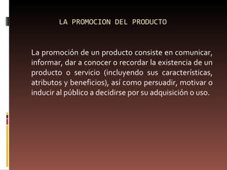 LA PROMOCION DEL PRODUCTO La promoción de un producto consiste en comunicar, informar, dar a conocer o recordar la existencia de un producto o servicio (incluyendo sus características, atributos y beneficios), así como persuadir, motivar o inducir al público a decidirse por su adquisición o uso. 