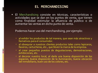 EL MERCHANDISING El  Merchandising  consiste en técnicas, características o actividades que se dan en los puntos de venta, que tienen como finalidad estimular la afluencia de público o de aumentar las ventas en dicho punto de venta. Podemos hacer uso del merchandising, por ejemplo: al exhibir los productos de tal manera, que sean más atractivos y llamativos para el consumidor. al obsequiar a nuestros clientes productos tales como lapiceros, llaveros, cartucheras, etc., que lleven la marca de la empresa. al crear pequeños puestos de degustaciones, demostraciones, exhibiciones, etc. al decorar nuestro local, al darle una buena disposición de los espacios, buena disposición de la iluminación, buena ubicación del inmobiliario, buen uso de los colores, etc. 