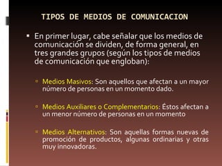 TIPOS DE MEDIOS DE COMUNICACION  En primer lugar, cabe señalar que los medios de comunicación se dividen, de forma general, en tres grandes grupos (según los tipos de medios de comunicación que engloban): Medios Masivos : Son aquellos que afectan a un mayor número de personas en un momento dado.  Medios Auxiliares o Complementarios : Éstos afectan a un menor número de personas en un momento Medios Alternativos : Son aquellas formas nuevas de promoción de productos, algunas ordinarias y otras muy innovadoras. 