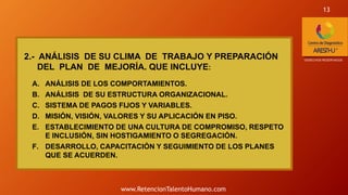 2.- ANÁLISIS DE SU CLIMA DE TRABAJO Y PREPARACIÓN
DEL PLAN DE MEJORÍA. QUE INCLUYE:
A. ANÁLISIS DE LOS COMPORTAMIENTOS.
B. ANÁLISIS DE SU ESTRUCTURA ORGANIZACIONAL.
C. SISTEMA DE PAGOS FIJOS Y VARIABLES.
D. MISIÓN, VISIÓN, VALORES Y SU APLICACIÓN EN PISO.
E. ESTABLECIMIENTO DE UNA CULTURA DE COMPROMISO, RESPETO
E INCLUSIÓN, SIN HOSTIGAMIENTO O SEGREGACIÓN.
F. DESARROLLO, CAPACITACIÓN Y SEGUIMIENTO DE LOS PLANES
QUE SE ACUERDEN.
*DERECHOS RESERVADOS
13
www.RetencionTalentoHumano.com
 