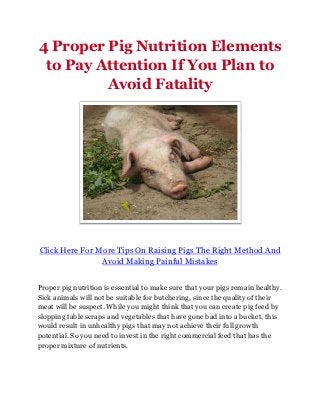 4 Proper Pig Nutrition Elements
 to Pay Attention If You Plan to
         Avoid Fatality




Click Here For More Tips On Raising Pigs The Right Method And
                Avoid Making Painful Mistakes


Proper pig nutrition is essential to make sure that your pigs remain healthy.
Sick animals will not be suitable for butchering, since the quality of their
meat will be suspect. While you might think that you can create pig feed by
slopping table scraps and vegetables that have gone bad into a bucket, this
would result in unhealthy pigs that may not achieve their full growth
potential. So you need to invest in the right commercial feed that has the
proper mixture of nutrients.
 