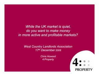 While the UK market is quiet,
     do you want to make money
in more active and profitable markets?


   West Country Landlords Association
          17th December 2008

              Chris Howard
               4:Property
 