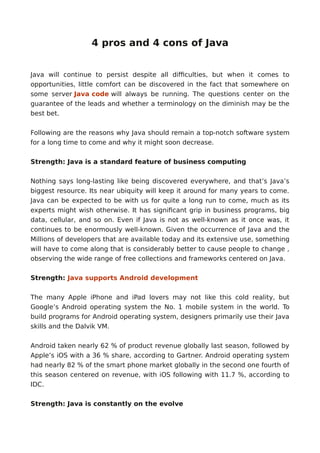 4 pros and 4 cons of Java
Java will continue to persist despite all difficulties, but when it comes to
opportunities, little comfort can be discovered in the fact that somewhere on
some server Java code will always be running. The questions center on the
guarantee of the leads and whether a terminology on the diminish may be the
best bet.
Following are the reasons why Java should remain a top-notch software system
for a long time to come and why it might soon decrease.
Strength: Java is a standard feature of business computing
Nothing says long-lasting like being discovered everywhere, and that’s Java’s
biggest resource. Its near ubiquity will keep it around for many years to come.
Java can be expected to be with us for quite a long run to come, much as its
experts might wish otherwise. It has significant grip in business programs, big
data, cellular, and so on. Even if Java is not as well-known as it once was, it
continues to be enormously well-known. Given the occurrence of Java and the
Millions of developers that are available today and its extensive use, something
will have to come along that is considerably better to cause people to change ,
observing the wide range of free collections and frameworks centered on Java.
Strength: Java supports Android development
The many Apple iPhone and iPad lovers may not like this cold reality, but
Google’s Android operating system the No. 1 mobile system in the world. To
build programs for Android operating system, designers primarily use their Java
skills and the Dalvik VM.
Android taken nearly 62 % of product revenue globally last season, followed by
Apple’s iOS with a 36 % share, according to Gartner. Android operating system
had nearly 82 % of the smart phone market globally in the second one fourth of
this season centered on revenue, with iOS following with 11.7 %, according to
IDC.
Strength: Java is constantly on the evolve
 