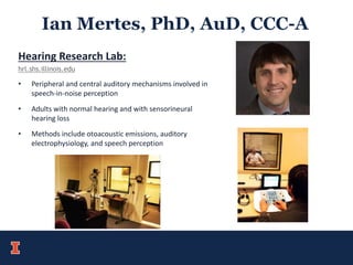 Ian Mertes, PhD, AuD, CCC-A
Hearing Research Lab:
hrl.shs.illinois.edu
• Peripheral and central auditory mechanisms involved in
speech-in-noise perception
• Adults with normal hearing and with sensorineural
hearing loss
• Methods include otoacoustic emissions, auditory
electrophysiology, and speech perception
 
