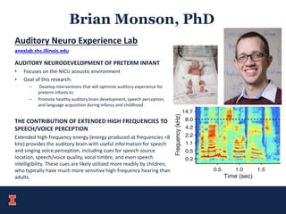 Brian Monson, PhD
Auditory Neuro Experience Lab
anexlab.shs.illinois.edu
AUDITORY NEURODEVELOPMENT OF PRETERM INFANT
• Focuses on the NICU acoustic environment
• Goal of this research:
– Develop interventions that will optimize auditory experience for
preterm infants to
– Promote healthy auditory brain development, speech perception,
and language acquisition during infancy and childhood.
THE CONTRIBUTION OF EXTENDED HIGH FREQUENCIES TO
SPEECH/VOICE PERCEPTION
Extended high-frequency energy (energy produced at frequencies >8
kHz) provides the auditory brain with useful information for speech
and singing voice perception, including cues for speech source
location, speech/voice quality, vocal timbre, and even speech
intelligibility. These cues are likely utilized more readily by children,
who typically have much more sensitive high-frequency hearing than
adults.
 