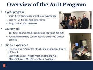 Overview of the AuD Program
• 4 year program
– Years 1-3: Coursework and clinical experience
– Year 4: Full-time clinical externship
– Program includes summers
• Coursework
– 112 total hours (includes clinic and capstone project)
– Foundation/Theory courses lead to advanced clinical
courses
• Clinical Experience
– Equivalent of 12 months of full-time experience by end
of Year 4
– University Clinic, Private Practice, Hearing Aid
Manufacturers, VA, ENT practices, hospitals
 