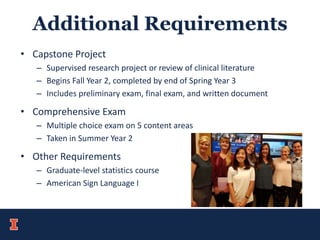 Additional Requirements
• Capstone Project
– Supervised research project or review of clinical literature
– Begins Fall Year 2, completed by end of Spring Year 3
– Includes preliminary exam, final exam, and written document
• Comprehensive Exam
– Multiple choice exam on 5 content areas
– Taken in Summer Year 2
• Other Requirements
– Graduate-level statistics course
– American Sign Language I
 