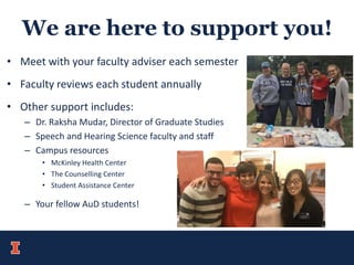 We are here to support you!
• Meet with your faculty adviser each semester
• Faculty reviews each student annually
• Other support includes:
– Dr. Raksha Mudar, Director of Graduate Studies
– Speech and Hearing Science faculty and staff
– Campus resources
• McKinley Health Center
• The Counselling Center
• Student Assistance Center
– Your fellow AuD students!
 