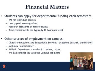 Financial Matters
• Students can apply for departmental funding each semester:
– TAs for individual courses
– Hourly positions as graders
– Research assistants on faculty grants
– Time commitments are typically 10 hours per week
• Other sources of employment on campus:
– Disability Resources and Educational Services – academic coaches, transcribers
– McKinley Health Center
– Athletic Department – academic coaches, tutors
– We also connect you with the Campus Job Board
 