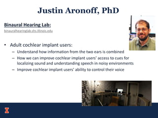 Justin Aronoff, PhD
Binaural Hearing Lab:
binauralhearinglab.shs.Illinois.edu
• Adult cochlear implant users:
– Understand how information from the two ears is combined
– How we can improve cochlear implant users’ access to cues for
localizing sound and understanding speech in noisy environments
– Improve cochlear implant users’ ability to control their voice
 